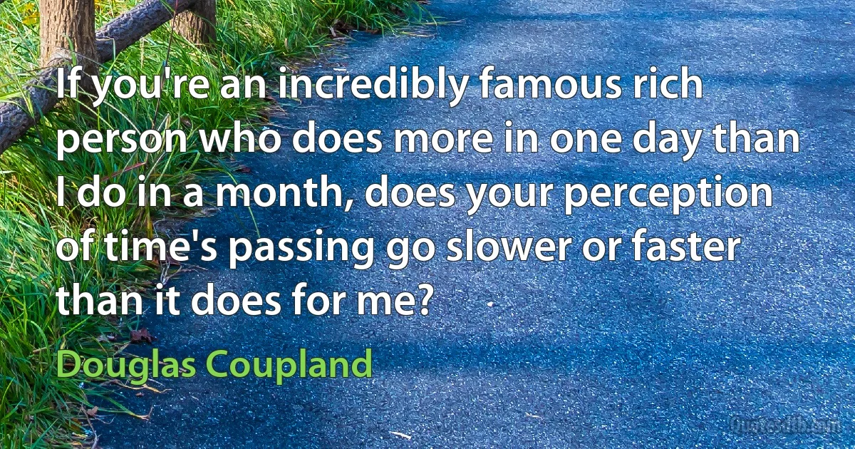 If you're an incredibly famous rich person who does more in one day than I do in a month, does your perception of time's passing go slower or faster than it does for me? (Douglas Coupland)