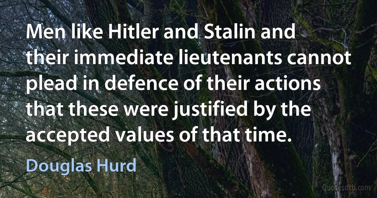 Men like Hitler and Stalin and their immediate lieutenants cannot plead in defence of their actions that these were justified by the accepted values of that time. (Douglas Hurd)