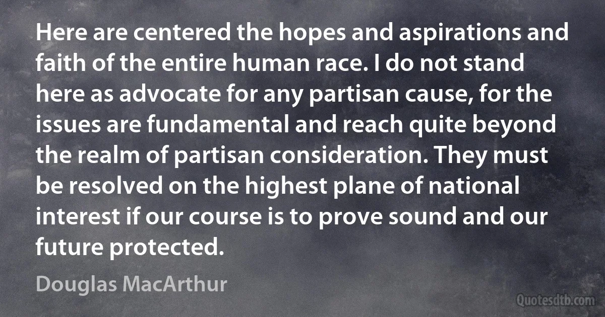 Here are centered the hopes and aspirations and faith of the entire human race. I do not stand here as advocate for any partisan cause, for the issues are fundamental and reach quite beyond the realm of partisan consideration. They must be resolved on the highest plane of national interest if our course is to prove sound and our future protected. (Douglas MacArthur)