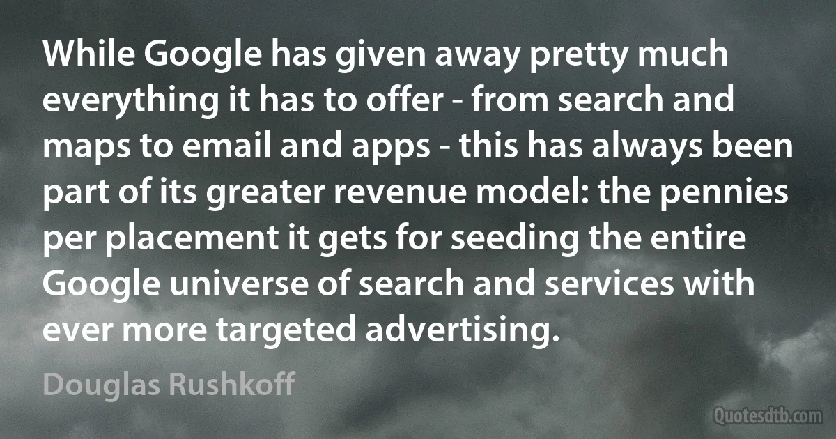 While Google has given away pretty much everything it has to offer - from search and maps to email and apps - this has always been part of its greater revenue model: the pennies per placement it gets for seeding the entire Google universe of search and services with ever more targeted advertising. (Douglas Rushkoff)