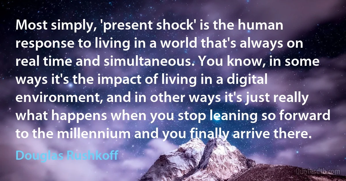 Most simply, 'present shock' is the human response to living in a world that's always on real time and simultaneous. You know, in some ways it's the impact of living in a digital environment, and in other ways it's just really what happens when you stop leaning so forward to the millennium and you finally arrive there. (Douglas Rushkoff)