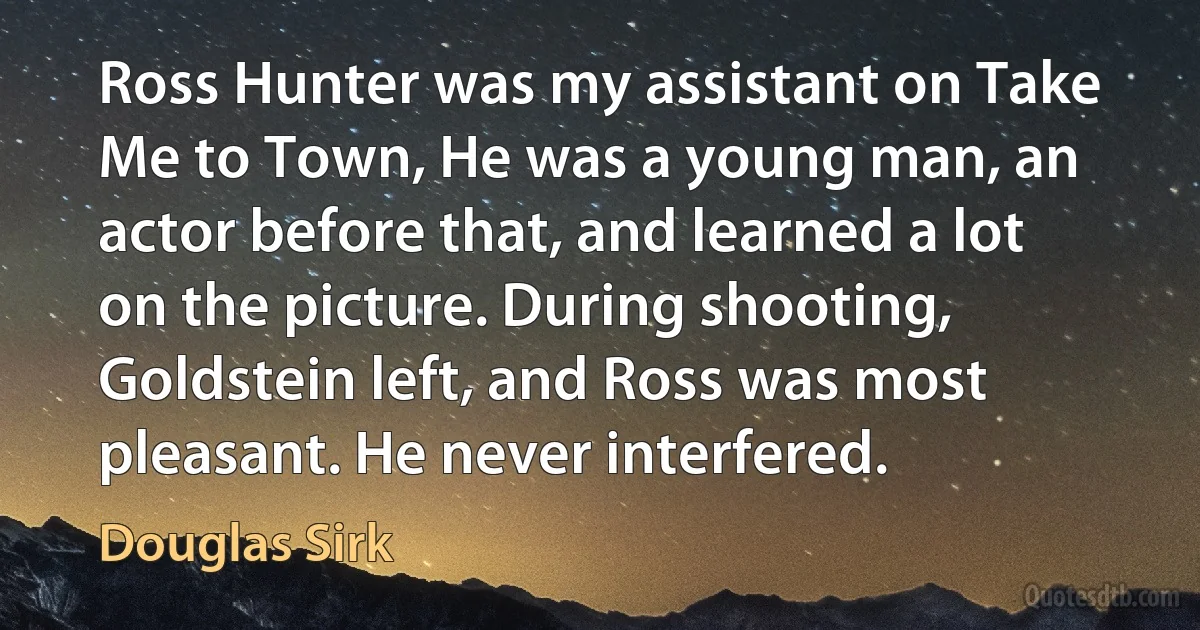 Ross Hunter was my assistant on Take Me to Town, He was a young man, an actor before that, and learned a lot on the picture. During shooting, Goldstein left, and Ross was most pleasant. He never interfered. (Douglas Sirk)