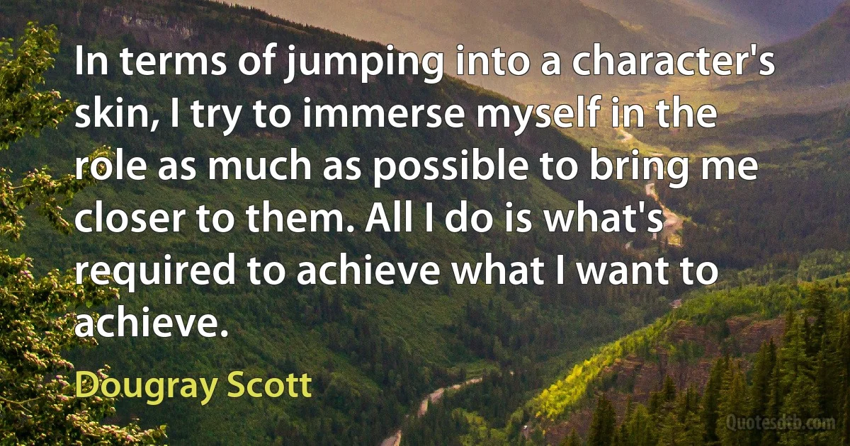 In terms of jumping into a character's skin, I try to immerse myself in the role as much as possible to bring me closer to them. All I do is what's required to achieve what I want to achieve. (Dougray Scott)