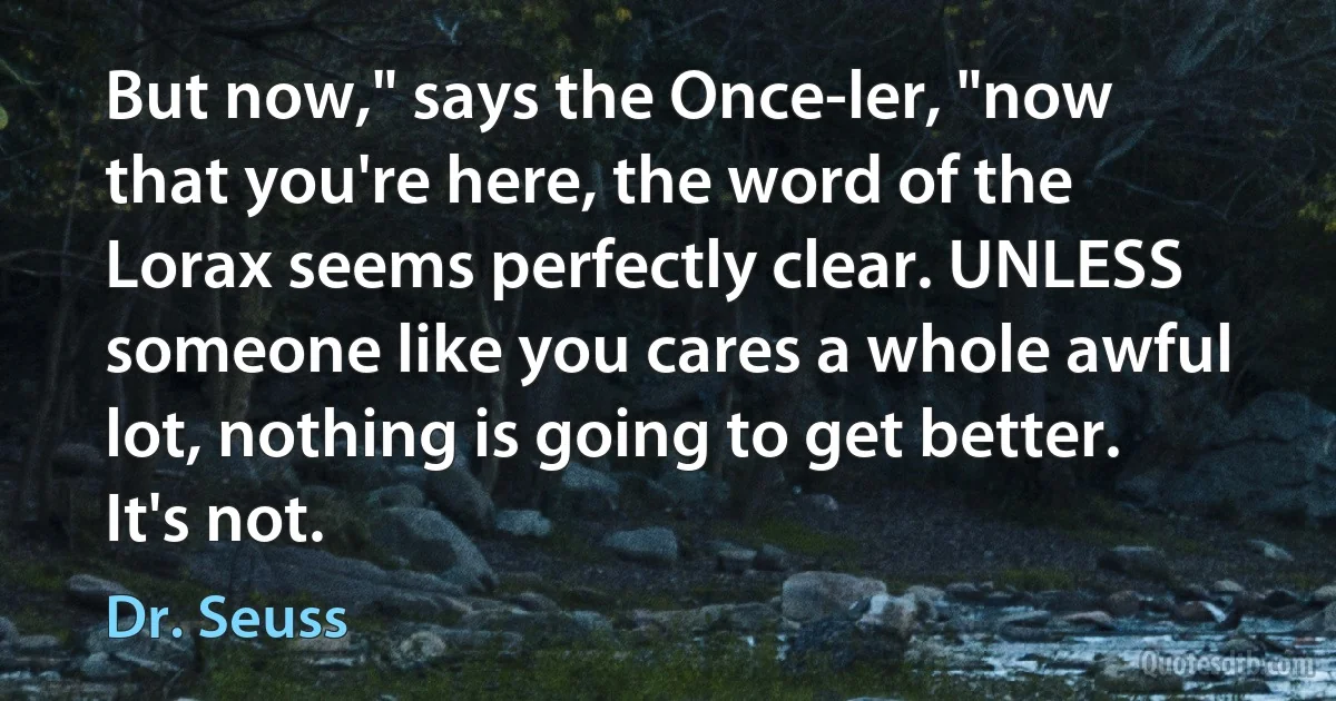 But now," says the Once-ler, "now that you're here, the word of the Lorax seems perfectly clear. UNLESS someone like you cares a whole awful lot, nothing is going to get better. It's not. (Dr. Seuss)