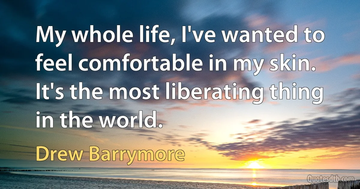 My whole life, I've wanted to feel comfortable in my skin. It's the most liberating thing in the world. (Drew Barrymore)