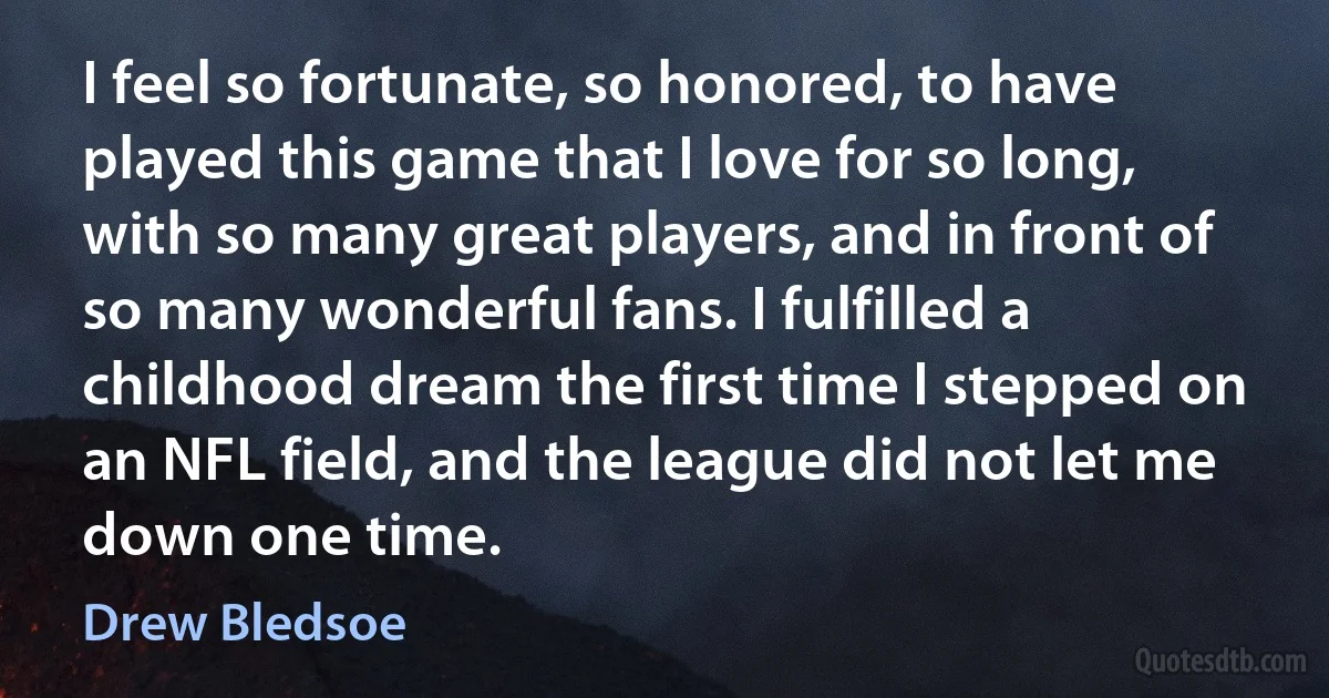 I feel so fortunate, so honored, to have played this game that I love for so long, with so many great players, and in front of so many wonderful fans. I fulfilled a childhood dream the first time I stepped on an NFL field, and the league did not let me down one time. (Drew Bledsoe)