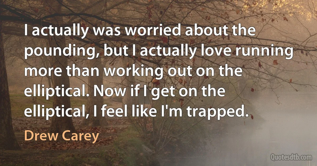 I actually was worried about the pounding, but I actually love running more than working out on the elliptical. Now if I get on the elliptical, I feel like I'm trapped. (Drew Carey)