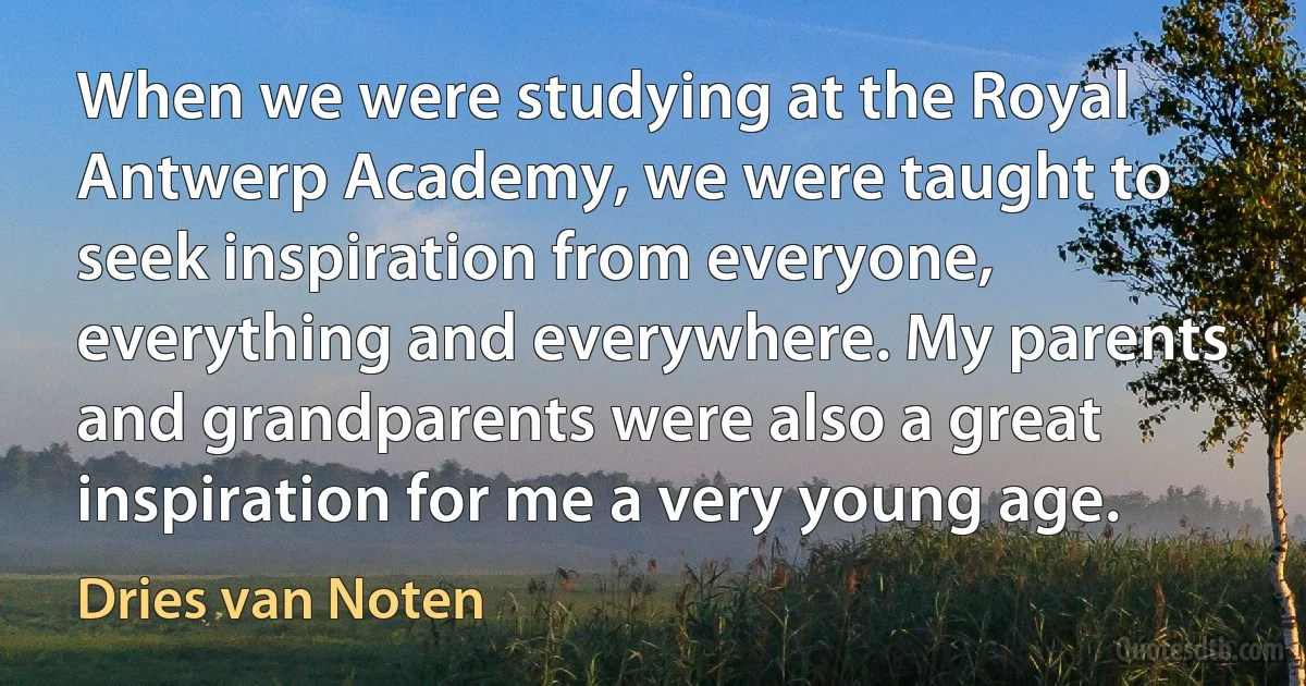 When we were studying at the Royal Antwerp Academy, we were taught to seek inspiration from everyone, everything and everywhere. My parents and grandparents were also a great inspiration for me a very young age. (Dries van Noten)