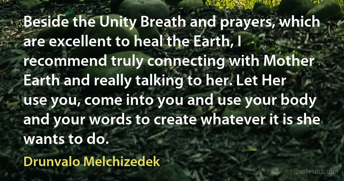 Beside the Unity Breath and prayers, which are excellent to heal the Earth, I recommend truly connecting with Mother Earth and really talking to her. Let Her use you, come into you and use your body and your words to create whatever it is she wants to do. (Drunvalo Melchizedek)