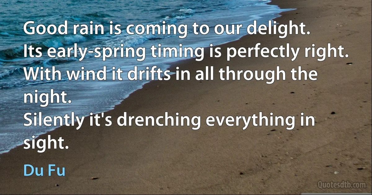 Good rain is coming to our delight.
Its early-spring timing is perfectly right.
With wind it drifts in all through the night.
Silently it's drenching everything in sight. (Du Fu)