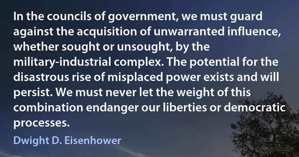 In the councils of government, we must guard against the acquisition of unwarranted influence, whether sought or unsought, by the military-industrial complex. The potential for the disastrous rise of misplaced power exists and will persist. We must never let the weight of this combination endanger our liberties or democratic processes. (Dwight D. Eisenhower)