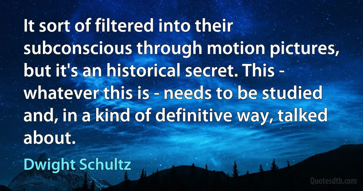 It sort of filtered into their subconscious through motion pictures, but it's an historical secret. This - whatever this is - needs to be studied and, in a kind of definitive way, talked about. (Dwight Schultz)