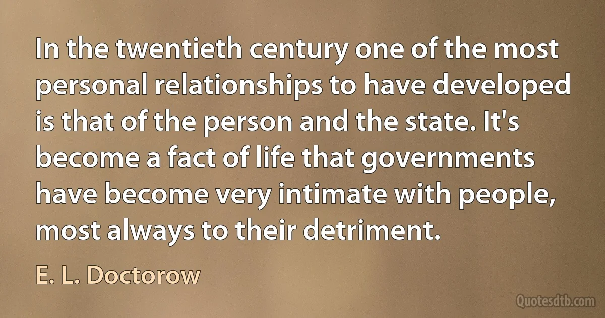 In the twentieth century one of the most personal relationships to have developed is that of the person and the state. It's become a fact of life that governments have become very intimate with people, most always to their detriment. (E. L. Doctorow)