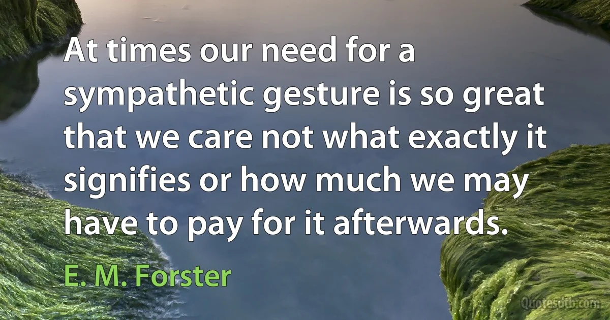 At times our need for a sympathetic gesture is so great that we care not what exactly it signifies or how much we may have to pay for it afterwards. (E. M. Forster)