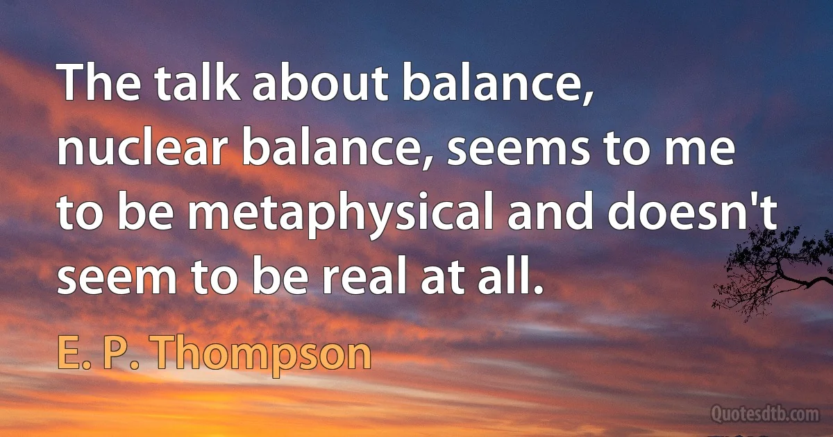 The talk about balance, nuclear balance, seems to me to be metaphysical and doesn't seem to be real at all. (E. P. Thompson)