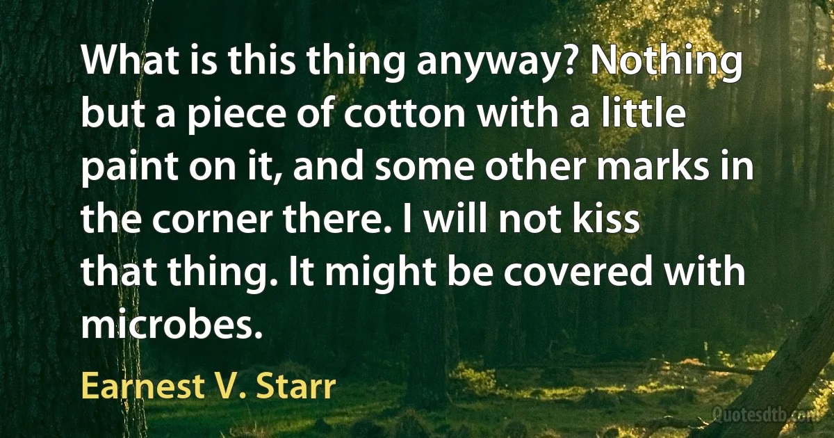 What is this thing anyway? Nothing but a piece of cotton with a little paint on it, and some other marks in the corner there. I will not kiss that thing. It might be covered with microbes. (Earnest V. Starr)