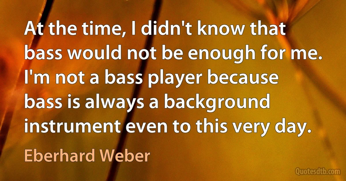 At the time, I didn't know that bass would not be enough for me. I'm not a bass player because bass is always a background instrument even to this very day. (Eberhard Weber)