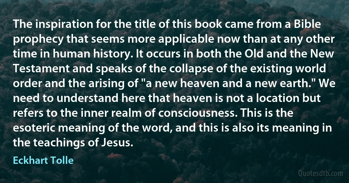 The inspiration for the title of this book came from a Bible prophecy that seems more applicable now than at any other time in human history. It occurs in both the Old and the New Testament and speaks of the collapse of the existing world order and the arising of "a new heaven and a new earth." We need to understand here that heaven is not a location but refers to the inner realm of consciousness. This is the esoteric meaning of the word, and this is also its meaning in the teachings of Jesus. (Eckhart Tolle)