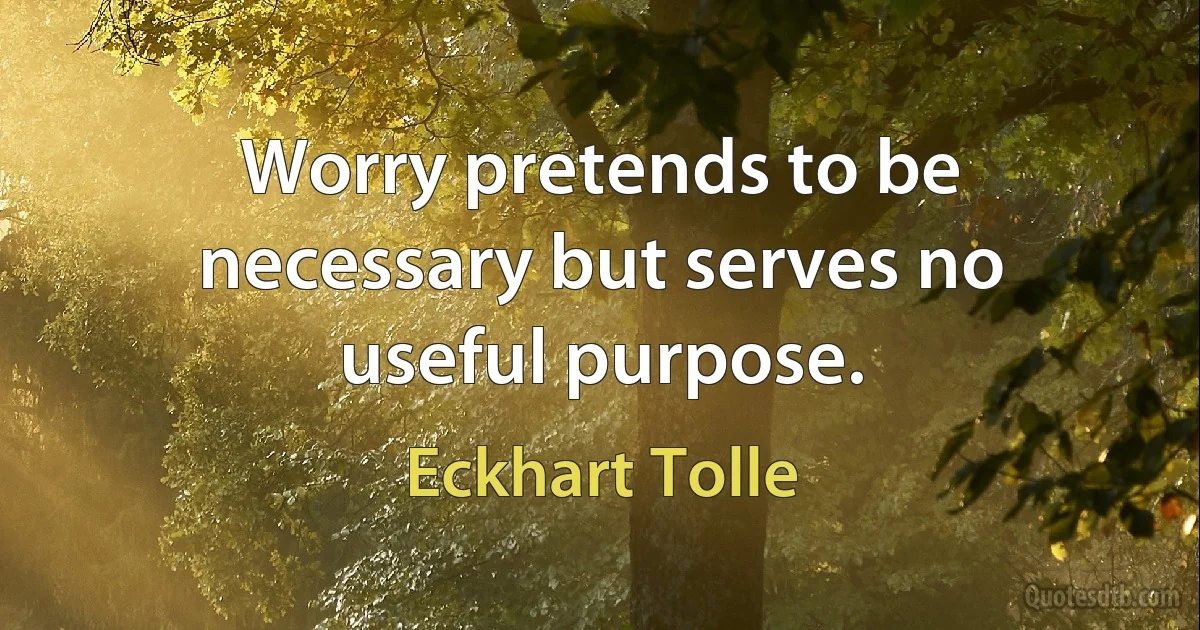 Worry pretends to be necessary but serves no useful purpose. (Eckhart Tolle)