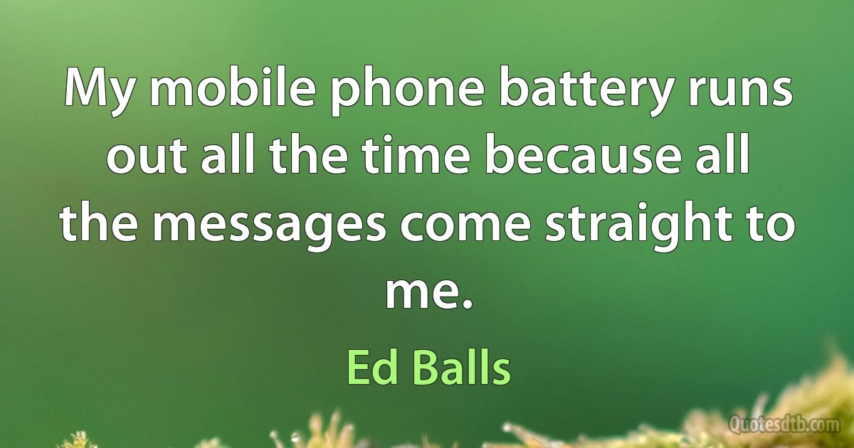 My mobile phone battery runs out all the time because all the messages come straight to me. (Ed Balls)