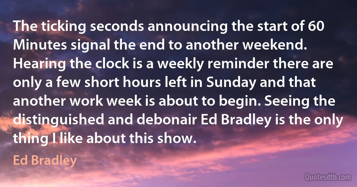 The ticking seconds announcing the start of 60 Minutes signal the end to another weekend. Hearing the clock is a weekly reminder there are only a few short hours left in Sunday and that another work week is about to begin. Seeing the distinguished and debonair Ed Bradley is the only thing I like about this show. (Ed Bradley)