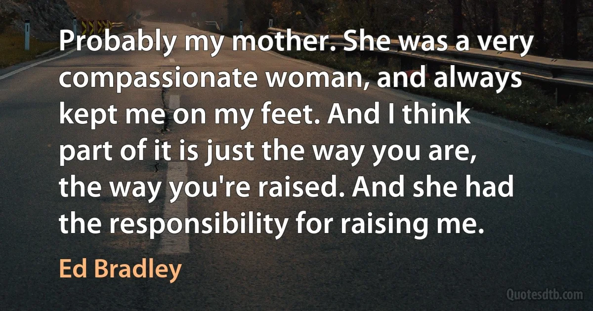 Probably my mother. She was a very compassionate woman, and always kept me on my feet. And I think part of it is just the way you are, the way you're raised. And she had the responsibility for raising me. (Ed Bradley)