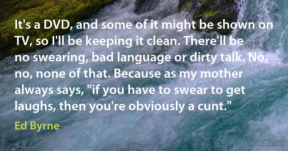 It's a DVD, and some of it might be shown on TV, so I'll be keeping it clean. There'll be no swearing, bad language or dirty talk. No, no, none of that. Because as my mother always says, "if you have to swear to get laughs, then you're obviously a cunt." (Ed Byrne)