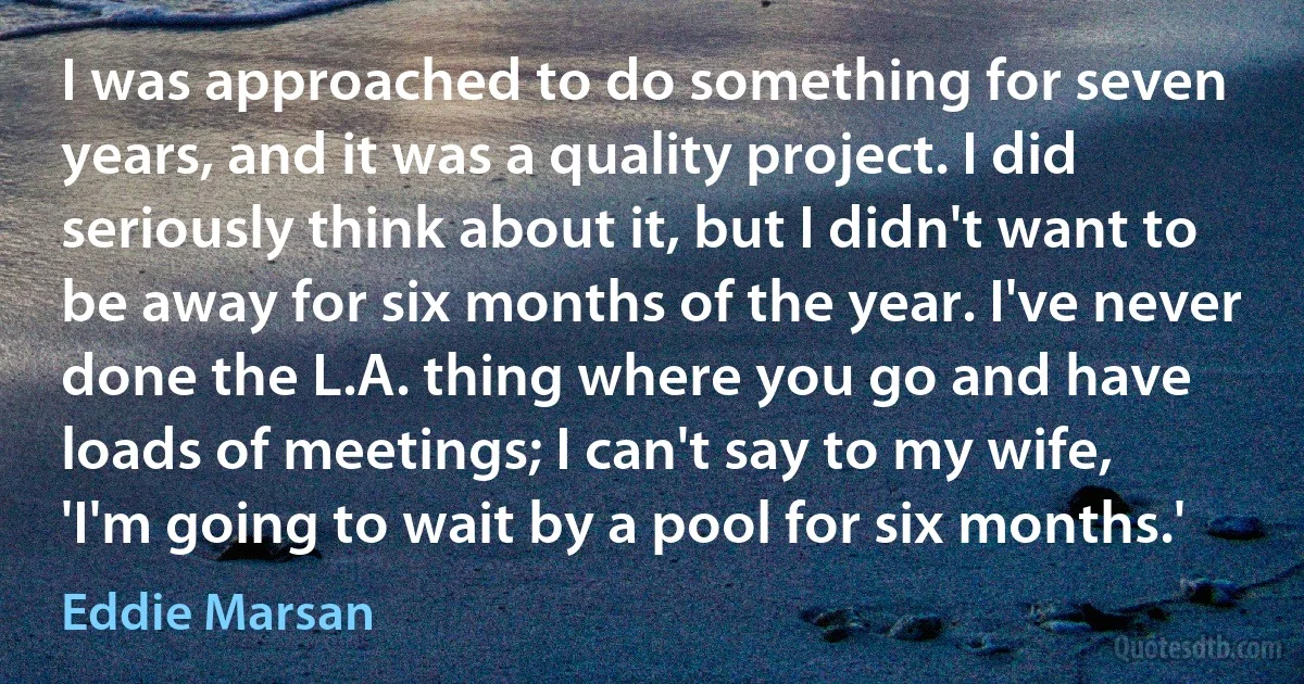 I was approached to do something for seven years, and it was a quality project. I did seriously think about it, but I didn't want to be away for six months of the year. I've never done the L.A. thing where you go and have loads of meetings; I can't say to my wife, 'I'm going to wait by a pool for six months.' (Eddie Marsan)