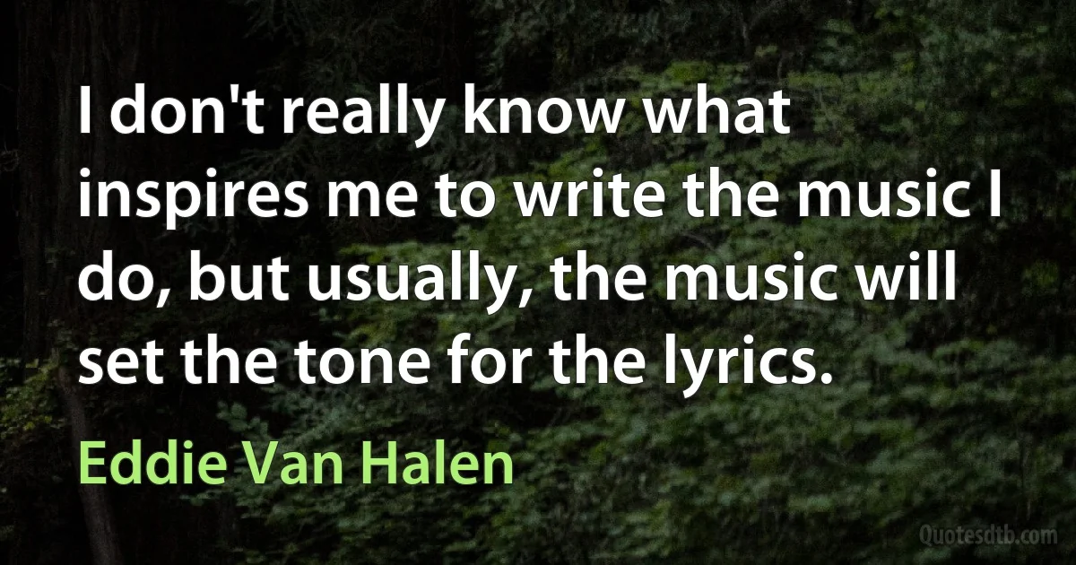 I don't really know what inspires me to write the music I do, but usually, the music will set the tone for the lyrics. (Eddie Van Halen)