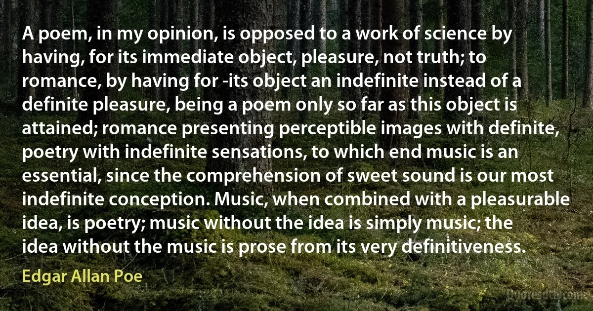 A poem, in my opinion, is opposed to a work of science by having, for its immediate object, pleasure, not truth; to romance, by having for ­its object an indefinite instead of a definite pleasure, being a poem only so far as this object is attained; romance presenting perceptible images with definite, poetry with indefinite sensations, to which end music is an essential, since the comprehension of sweet sound is our most indefinite conception. Music, when combined with a pleasurable idea, is poetry; music without the idea is simply music; the idea without the music is prose from its very definitiveness. (Edgar Allan Poe)