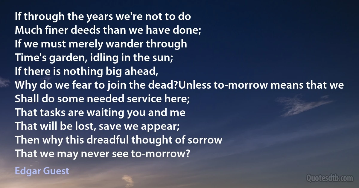 If through the years we're not to do
Much finer deeds than we have done;
If we must merely wander through
Time's garden, idling in the sun;
If there is nothing big ahead,
Why do we fear to join the dead?Unless to-morrow means that we
Shall do some needed service here;
That tasks are waiting you and me
That will be lost, save we appear;
Then why this dreadful thought of sorrow
That we may never see to-morrow? (Edgar Guest)