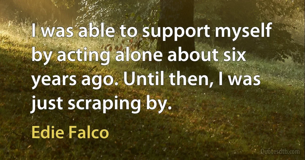 I was able to support myself by acting alone about six years ago. Until then, I was just scraping by. (Edie Falco)