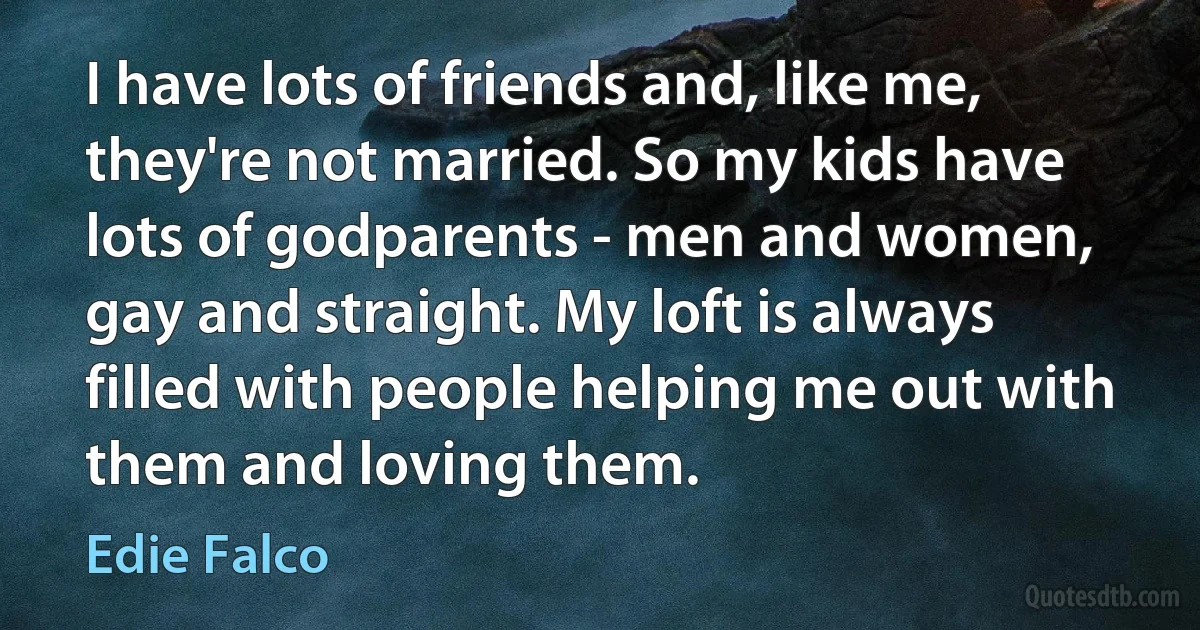 I have lots of friends and, like me, they're not married. So my kids have lots of godparents - men and women, gay and straight. My loft is always filled with people helping me out with them and loving them. (Edie Falco)