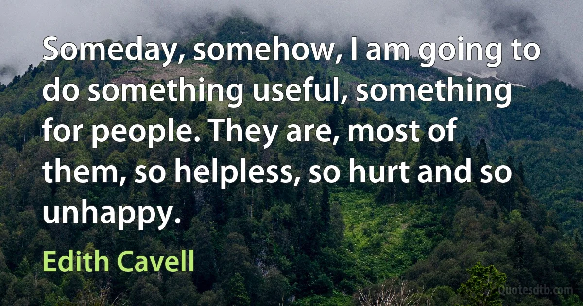 Someday, somehow, I am going to do something useful, something for people. They are, most of them, so helpless, so hurt and so unhappy. (Edith Cavell)