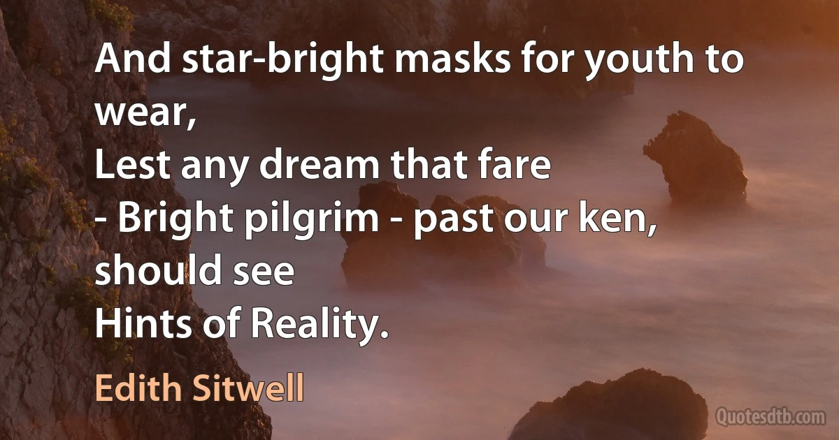 And star-bright masks for youth to wear,
Lest any dream that fare
- Bright pilgrim - past our ken, should see
Hints of Reality. (Edith Sitwell)