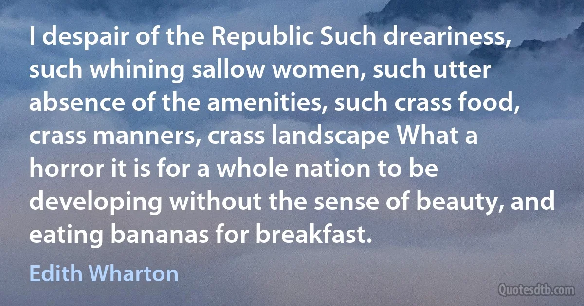 I despair of the Republic Such dreariness, such whining sallow women, such utter absence of the amenities, such crass food, crass manners, crass landscape What a horror it is for a whole nation to be developing without the sense of beauty, and eating bananas for breakfast. (Edith Wharton)