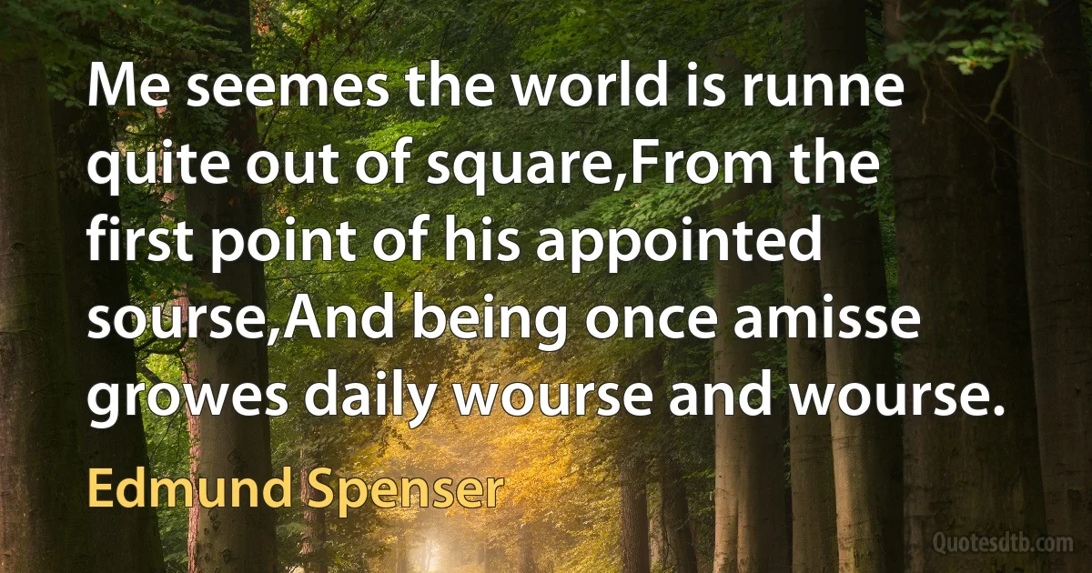 Me seemes the world is runne quite out of square,From the first point of his appointed sourse,And being once amisse growes daily wourse and wourse. (Edmund Spenser)