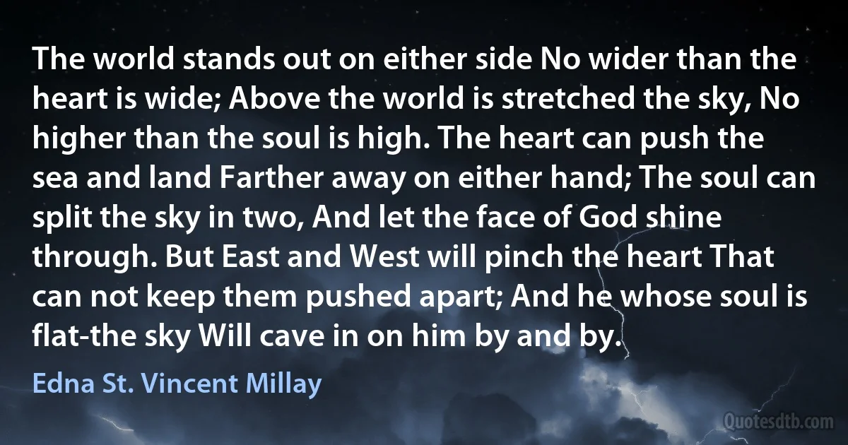 The world stands out on either side No wider than the heart is wide; Above the world is stretched the sky, No higher than the soul is high. The heart can push the sea and land Farther away on either hand; The soul can split the sky in two, And let the face of God shine through. But East and West will pinch the heart That can not keep them pushed apart; And he whose soul is flat-the sky Will cave in on him by and by. (Edna St. Vincent Millay)