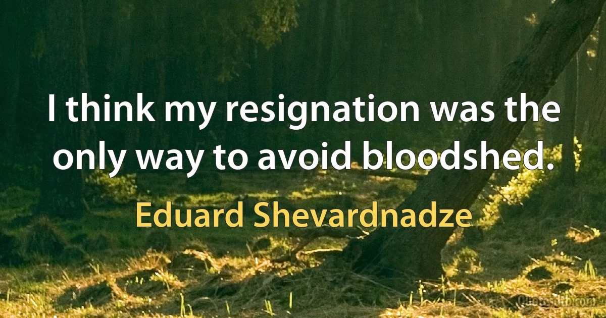 I think my resignation was the only way to avoid bloodshed. (Eduard Shevardnadze)