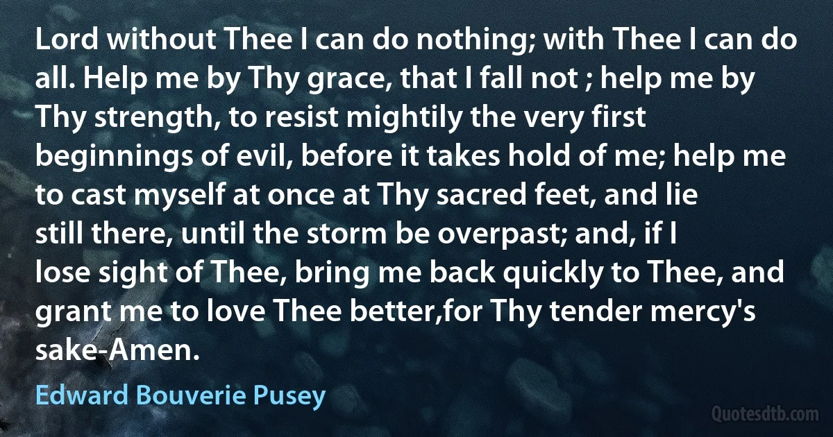 Lord without Thee I can do nothing; with Thee I can do all. Help me by Thy grace, that I fall not ; help me by Thy strength, to resist mightily the very first beginnings of evil, before it takes hold of me; help me to cast myself at once at Thy sacred feet, and lie still there, until the storm be overpast; and, if I lose sight of Thee, bring me back quickly to Thee, and grant me to love Thee better,for Thy tender mercy's sake-Amen. (Edward Bouverie Pusey)