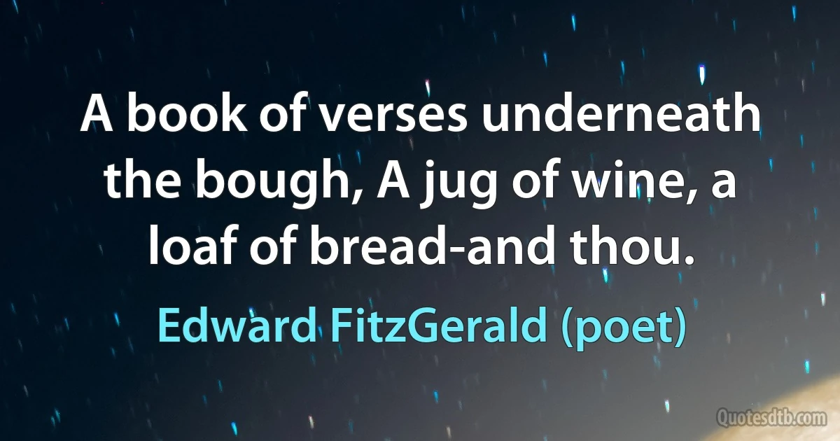 A book of verses underneath the bough, A jug of wine, a loaf of bread-and thou. (Edward FitzGerald (poet))