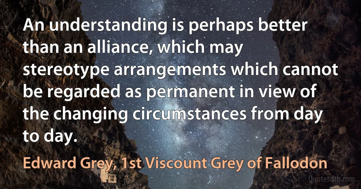 An understanding is perhaps better than an alliance, which may stereotype arrangements which cannot be regarded as permanent in view of the changing circumstances from day to day. (Edward Grey, 1st Viscount Grey of Fallodon)