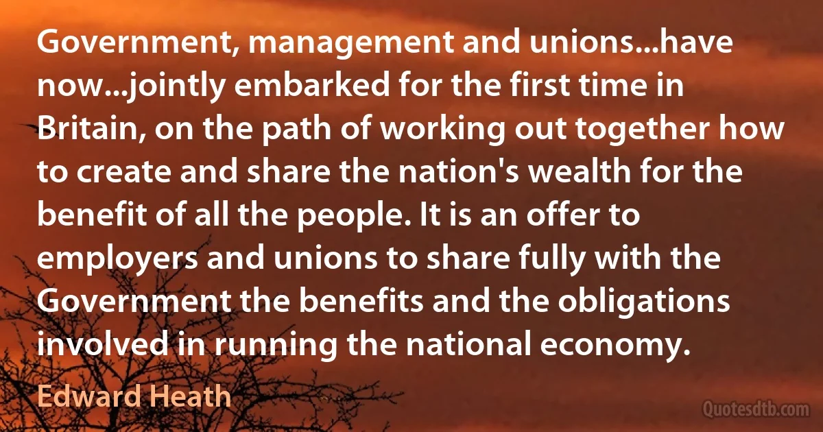 Government, management and unions...have now...jointly embarked for the first time in Britain, on the path of working out together how to create and share the nation's wealth for the benefit of all the people. It is an offer to employers and unions to share fully with the Government the benefits and the obligations involved in running the national economy. (Edward Heath)