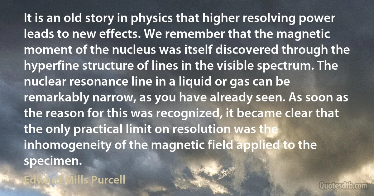 It is an old story in physics that higher resolving power leads to new effects. We remember that the magnetic moment of the nucleus was itself discovered through the hyperfine structure of lines in the visible spectrum. The nuclear resonance line in a liquid or gas can be remarkably narrow, as you have already seen. As soon as the reason for this was recognized, it became clear that the only practical limit on resolution was the inhomogeneity of the magnetic field applied to the specimen. (Edward Mills Purcell)