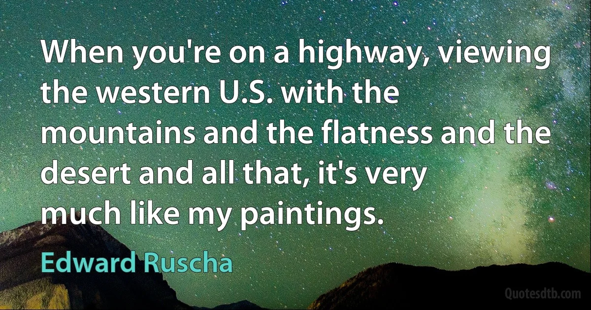 When you're on a highway, viewing the western U.S. with the mountains and the flatness and the desert and all that, it's very much like my paintings. (Edward Ruscha)