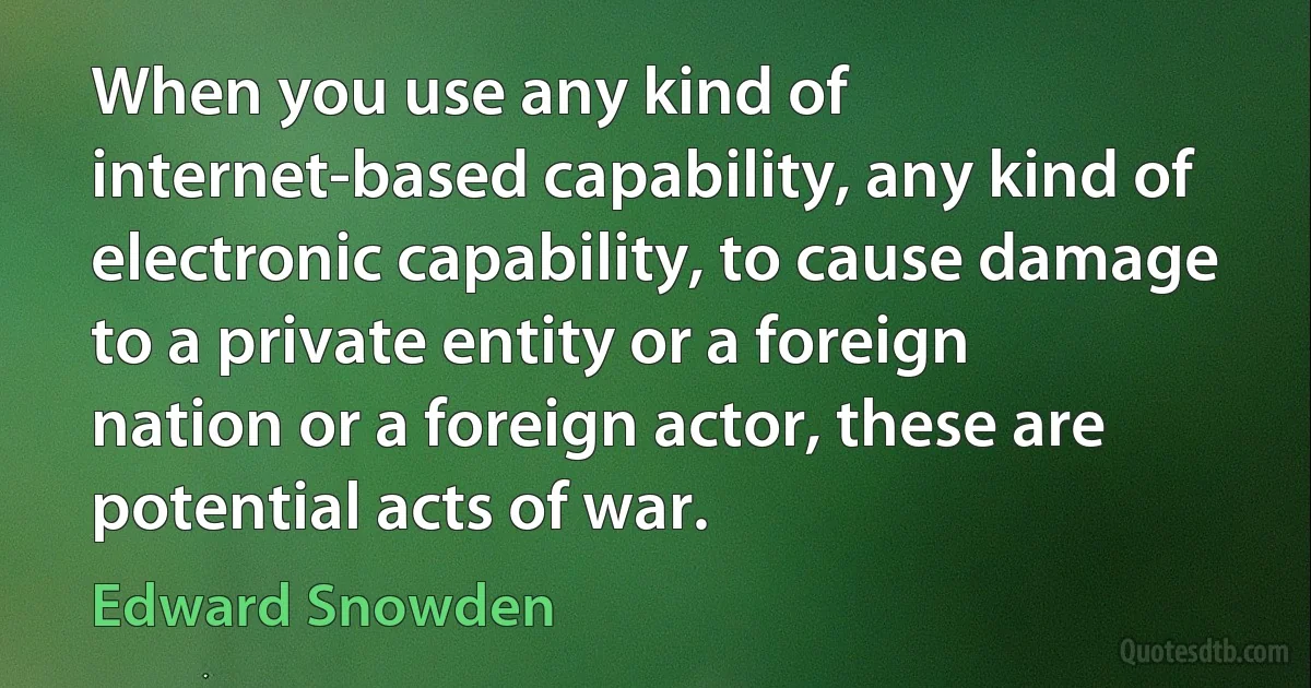 When you use any kind of internet-based capability, any kind of electronic capability, to cause damage to a private entity or a foreign nation or a foreign actor, these are potential acts of war. (Edward Snowden)