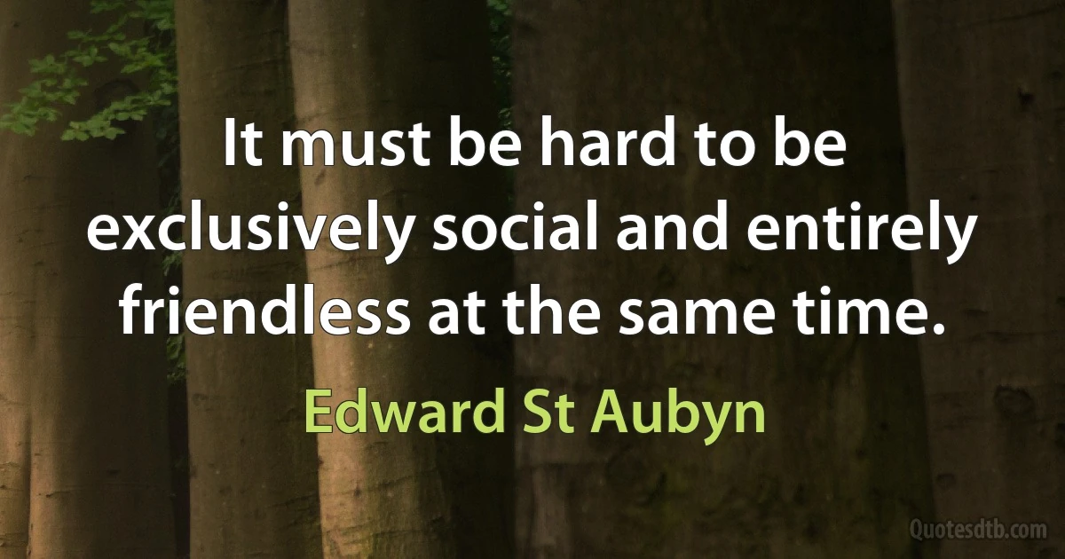 It must be hard to be exclusively social and entirely friendless at the same time. (Edward St Aubyn)