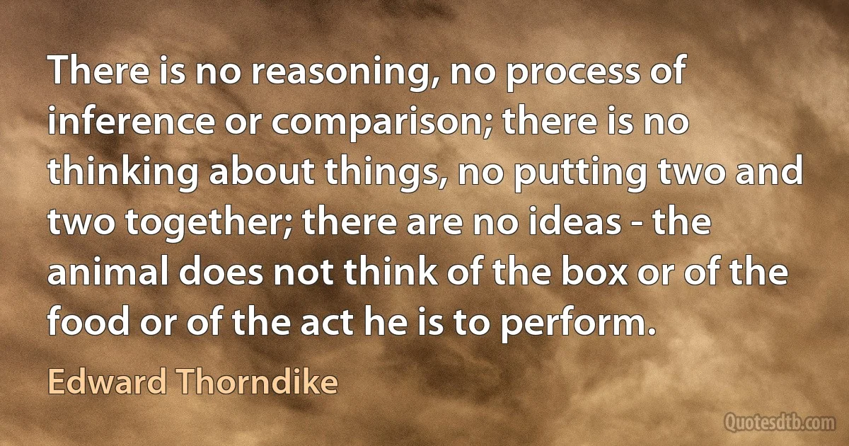 There is no reasoning, no process of inference or comparison; there is no thinking about things, no putting two and two together; there are no ideas - the animal does not think of the box or of the food or of the act he is to perform. (Edward Thorndike)