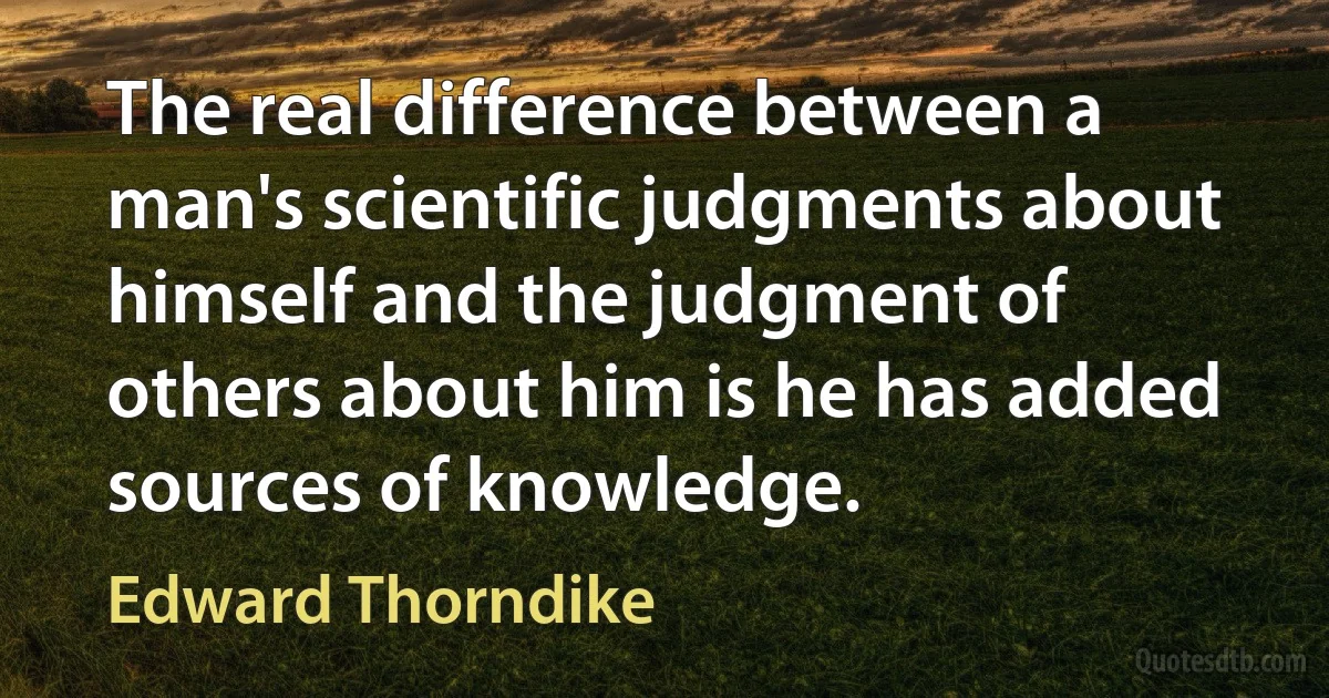 The real difference between a man's scientific judgments about himself and the judgment of others about him is he has added sources of knowledge. (Edward Thorndike)