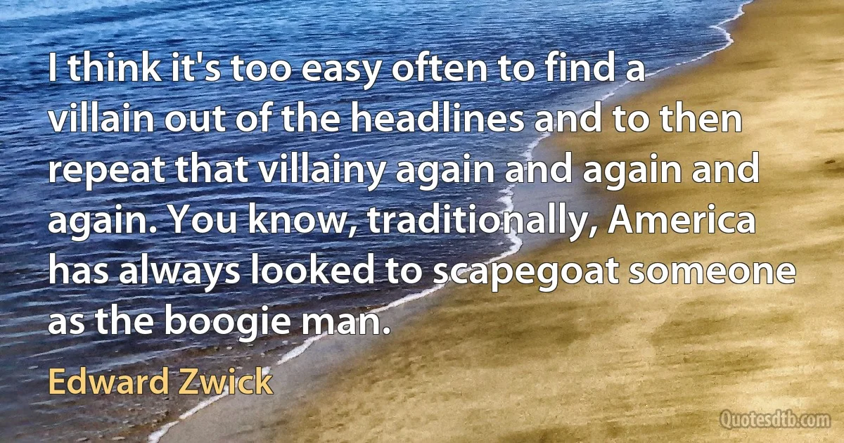 I think it's too easy often to find a villain out of the headlines and to then repeat that villainy again and again and again. You know, traditionally, America has always looked to scapegoat someone as the boogie man. (Edward Zwick)